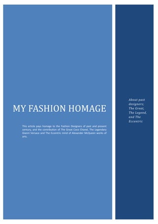 About past
                                                                         designers;

MY FASHION HOMAGE                                                        The Great,
                                                                         The Legend,
                                                                         and The
                                                                         Eccentric
 This article pays homage to the Fashion Designers of past and present
 century, and the contribution of The Great Coco Chanel, The Legendary
 Gianni Versace and The Eccentric mind of Alexander McQueen works of
 arts.
 