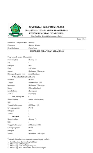 PEMERINTAH KABUPATEN LEBONG
                          DINAS SOSIAL, TENAGA KERJA, TRANSMIGRASI
                                  KEPENDUDUKAN DAN CATATAN SIPIL
                                   Jalan Dua Jalur Komplek Perkantoran – Tubei
                                                                                 Kode : F2.01

Pemerintah Kabupaten / Kota : Lebong
Kecamatan                     : Lebong Selatan
Desa / Kelurahan              : Taba Anyar
                                  FORMULIR PELAPORAN KELAHIRAN


Yang bertanda tangan di bawah ini :
Nama Lengkap                  : Ramsyi CH
NIK                           :
Pekerjaan                     : PNS
Umur                          : 56 Tahun
Alamat                        : Kelurahan Taba Anyar
Hubungan dengan si bayi       : Ayah Kandung
       Melaporkan bahwa telah lahir :
Pada hari                     : Kamis
Tanggal                       : 09 Desember 1993
Bertempat                     : Kelurahan Taba Anyar
Nama                          : Medya Hardianti
Jenis Kelamin                 : Perempuan
Anak ke                       : 4 (empat)
       Dari seorang ibu       :
Nama Lengkap                  : Jari’a Tul Aini (almh)
NIK                           :
Tanggal Lahir / umur          : 05 Maret 1965
Kewarganegaraan               : WNI
Pekerjaan                     :
Alamat                        :
       Istri Dari             :
Nama Lengkap                  : Ramsyi CH
NIK                           :
Tanggal Lahir /umur           : 17 Februari 1956
Kewarganegaraan               : WNI
Pekerjaan                     : PNS
Alamat                        : Kelurahan Taba Anyar


Terlampir disertakan persyaratan-persyaratan sebagai berikut :
1.   Surat kelahiran dari penolong kelahiran
2.   Fhoto Copy KTP orang tua
3.   Fhoto Copy Kartu Keluarga orang tua
4.   Fhoto Copy Buku Nikah / Akta Perkawinan orang tua
 