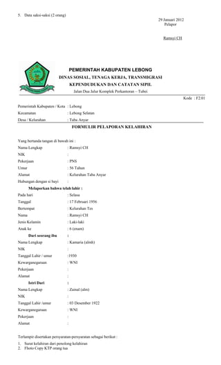 5. Data saksi-saksi (2 orang)
                                                                                   29 Januari 2012
                                                                                       Pelapor


                                                                                     Ramsyi CH




                                    PEMERINTAH KABUPATEN LEBONG
                          DINAS SOSIAL, TENAGA KERJA, TRANSMIGRASI
                                    KEPENDUDUKAN DAN CATATAN SIPIL
                                     Jalan Dua Jalur Komplek Perkantoran – Tubei
                                                                                                 Kode : F2.01

Pemerintah Kabupaten / Kota : Lebong
Kecamatan                       : Lebong Selatan
Desa / Kelurahan                : Taba Anyar
                                    FORMULIR PELAPORAN KELAHIRAN


Yang bertanda tangan di bawah ini :
Nama Lengkap                    : Ramsyi CH
NIK                             :
Pekerjaan                       : PNS
Umur                            : 56 Tahun
Alamat                          : Kelurahan Taba Anyar
Hubungan dengan si bayi         :
       Melaporkan bahwa telah lahir :
Pada hari                       : Selasa
Tanggal                         : 17 Februari 1956
Bertempat                       : Kelurahan Tes
Nama                            : Ramsyi CH
Jenis Kelamin                   : Laki-laki
Anak ke                         : 6 (enam)
       Dari seorang ibu         :
Nama Lengkap                    : Kamaria (almh)
NIK                             :
Tanggal Lahir / umur            :1930
Kewarganegaraan                 : WNI
Pekerjaan                       :
Alamat                          :
       Istri Dari               :
Nama Lengkap                    : Zainal (alm)
NIK                             :
Tanggal Lahir /umur             : 03 Desember 1922
Kewarganegaraan                 : WNI
Pekerjaan                       :
Alamat                          :


Terlampir disertakan persyaratan-persyaratan sebagai berikut :
1. Surat kelahiran dari penolong kelahiran
2. Fhoto Copy KTP orang tua
 