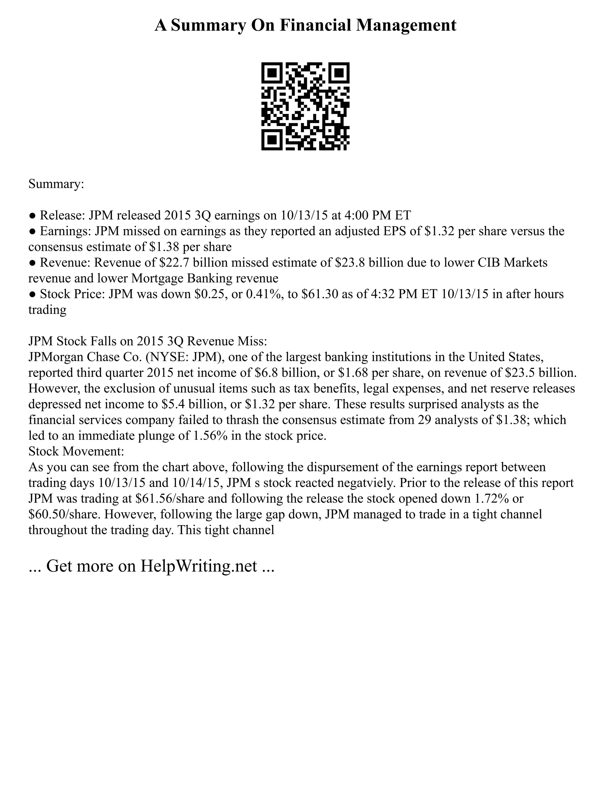 A Summary On Financial Management
Summary:
● Release: JPM released 2015 3Q earnings on 10/13/15 at 4:00 PM ET
● Earnings: JPM missed on earnings as they reported an adjusted EPS of $1.32 per share versus the
consensus estimate of $1.38 per share
● Revenue: Revenue of $22.7 billion missed estimate of $23.8 billion due to lower CIB Markets
revenue and lower Mortgage Banking revenue
● Stock Price: JPM was down $0.25, or 0.41%, to $61.30 as of 4:32 PM ET 10/13/15 in after hours
trading
JPM Stock Falls on 2015 3Q Revenue Miss:
JPMorgan Chase Co. (NYSE: JPM), one of the largest banking institutions in the United States,
reported third quarter 2015 net income of $6.8 billion, or $1.68 per share, on revenue of $23.5 billion.
However, the exclusion of unusual items such as tax benefits, legal expenses, and net reserve releases
depressed net income to $5.4 billion, or $1.32 per share. These results surprised analysts as the
financial services company failed to thrash the consensus estimate from 29 analysts of $1.38; which
led to an immediate plunge of 1.56% in the stock price.
Stock Movement:
As you can see from the chart above, following the dispursement of the earnings report between
trading days 10/13/15 and 10/14/15, JPM s stock reacted negatviely. Prior to the release of this report
JPM was trading at $61.56/share and following the release the stock opened down 1.72% or
$60.50/share. However, following the large gap down, JPM managed to trade in a tight channel
throughout the trading day. This tight channel
... Get more on HelpWriting.net ...
 