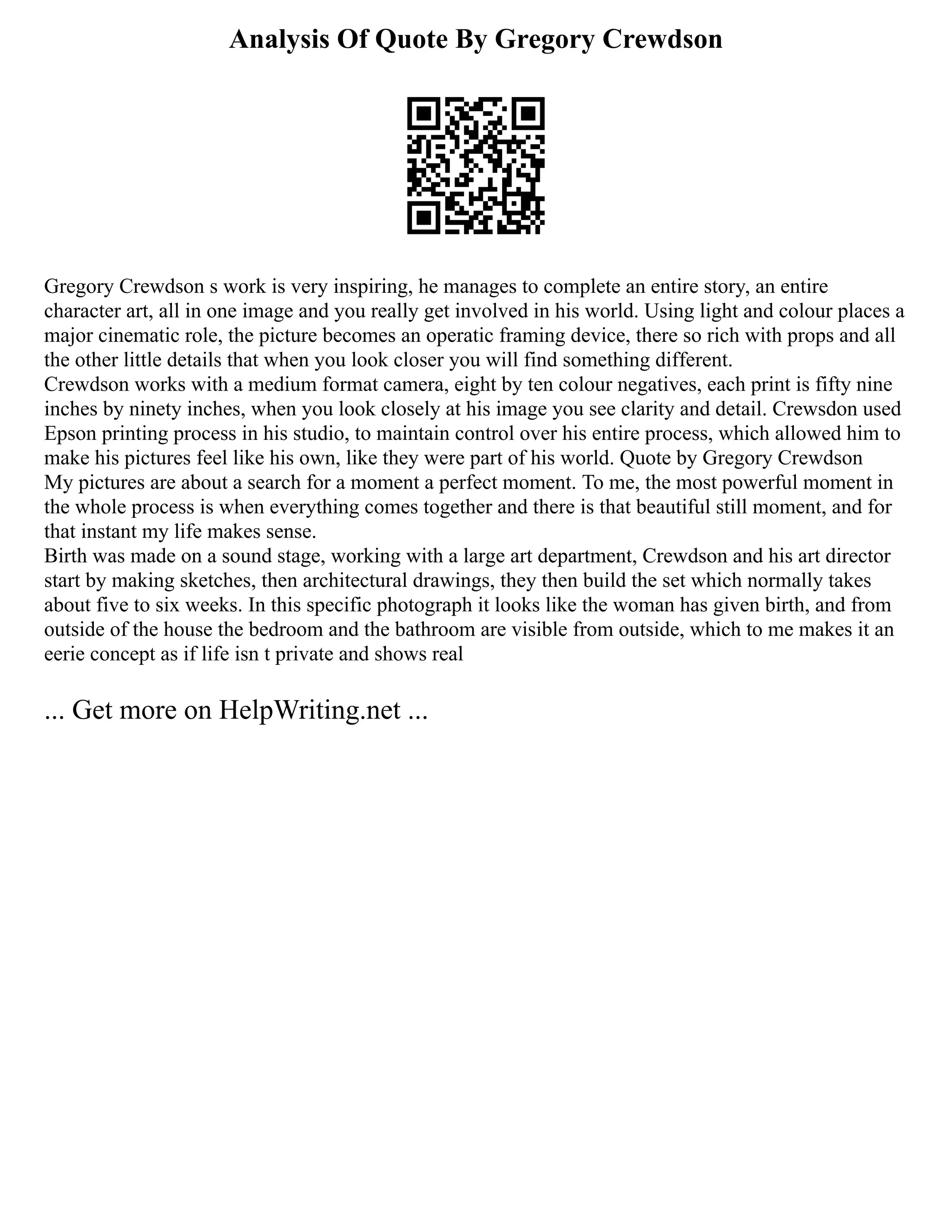 Analysis Of Quote By Gregory Crewdson
Gregory Crewdson s work is very inspiring, he manages to complete an entire story, an entire
character art, all in one image and you really get involved in his world. Using light and colour places a
major cinematic role, the picture becomes an operatic framing device, there so rich with props and all
the other little details that when you look closer you will find something different.
Crewdson works with a medium format camera, eight by ten colour negatives, each print is fifty nine
inches by ninety inches, when you look closely at his image you see clarity and detail. Crewsdon used
Epson printing process in his studio, to maintain control over his entire process, which allowed him to
make his pictures feel like his own, like they were part of his world. Quote by Gregory Crewdson
My pictures are about a search for a moment a perfect moment. To me, the most powerful moment in
the whole process is when everything comes together and there is that beautiful still moment, and for
that instant my life makes sense.
Birth was made on a sound stage, working with a large art department, Crewdson and his art director
start by making sketches, then architectural drawings, they then build the set which normally takes
about five to six weeks. In this specific photograph it looks like the woman has given birth, and from
outside of the house the bedroom and the bathroom are visible from outside, which to me makes it an
eerie concept as if life isn t private and shows real
... Get more on HelpWriting.net ...
 