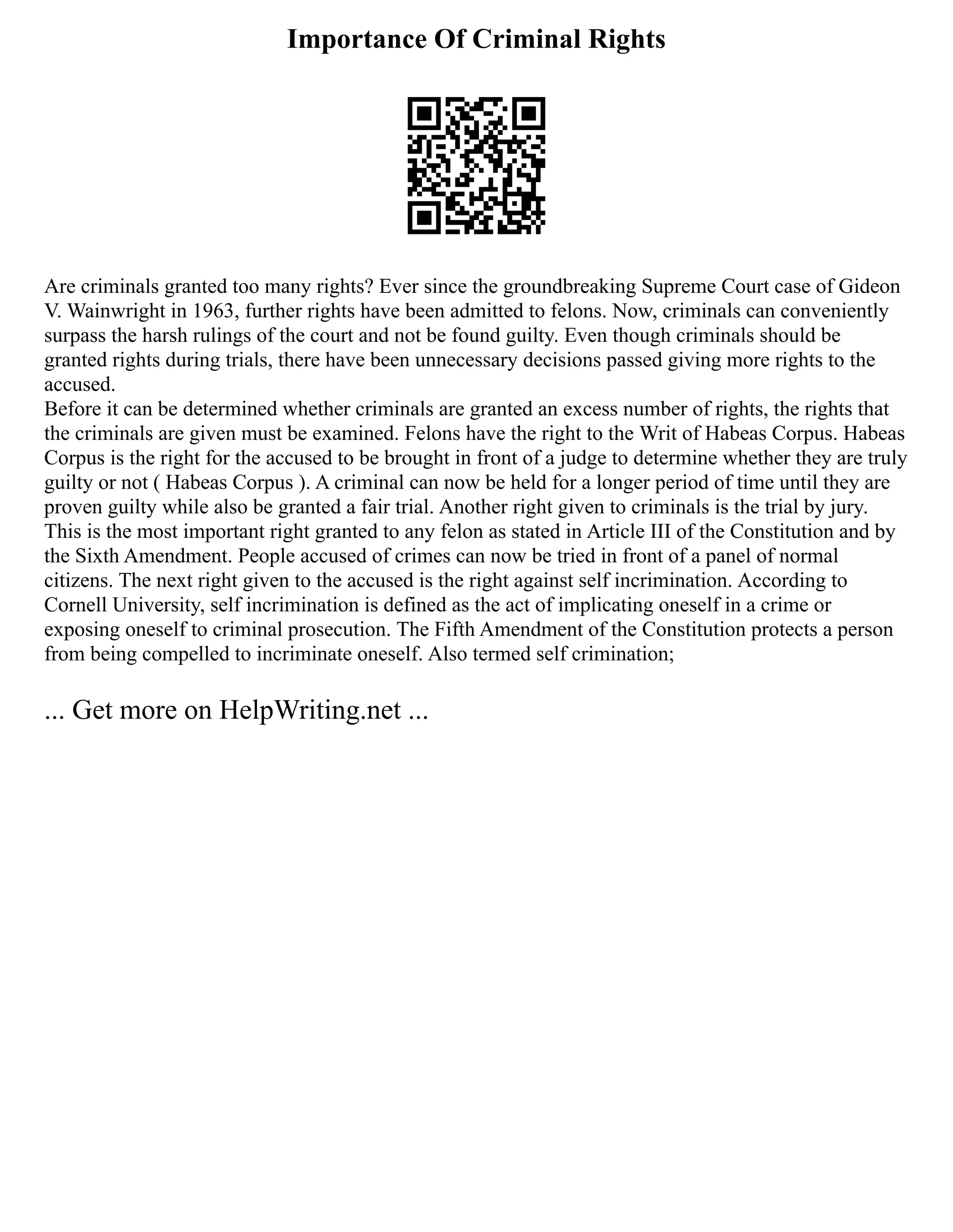 Importance Of Criminal Rights
Are criminals granted too many rights? Ever since the groundbreaking Supreme Court case of Gideon
V. Wainwright in 1963, further rights have been admitted to felons. Now, criminals can conveniently
surpass the harsh rulings of the court and not be found guilty. Even though criminals should be
granted rights during trials, there have been unnecessary decisions passed giving more rights to the
accused.
Before it can be determined whether criminals are granted an excess number of rights, the rights that
the criminals are given must be examined. Felons have the right to the Writ of Habeas Corpus. Habeas
Corpus is the right for the accused to be brought in front of a judge to determine whether they are truly
guilty or not ( Habeas Corpus ). A criminal can now be held for a longer period of time until they are
proven guilty while also be granted a fair trial. Another right given to criminals is the trial by jury.
This is the most important right granted to any felon as stated in Article III of the Constitution and by
the Sixth Amendment. People accused of crimes can now be tried in front of a panel of normal
citizens. The next right given to the accused is the right against self incrimination. According to
Cornell University, self incrimination is defined as the act of implicating oneself in a crime or
exposing oneself to criminal prosecution. The Fifth Amendment of the Constitution protects a person
from being compelled to incriminate oneself. Also termed self crimination;
... Get more on HelpWriting.net ...
 