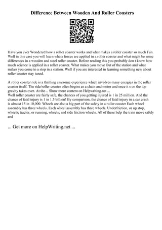Difference Between Wooden And Roller Coasters
Have you ever Wondered how a roller coaster works and what makes a roller coaster so much Fun.
Well in this case you will learn whats forces are applied in a roller coaster and what might be some
differences in a wooden and steel roller coaster. Before reading this you probably don t know how
much science is applied in a roller coaster. What makes you move Out of the station and what
makes you come to a stop in a station. Well if you are interested in learning something new about
roller coaster stay tuned.
A roller coaster ride is a thrilling awesome experience which involves many energies in the roller
coaster itself. The ride/roller coaster often begins as a chain and motor and once it s on the top
gravity takes over. At the... Show more content on Helpwriting.net ...
Well roller coaster are fairly safe, the chances of you getting injured is 1 in 25 million. And the
chance of fatal injury is 1 in 1.5 billion! By comparison, the chance of fatal injury in a car crash
is almost 15 in 10,000. Wheels are also a big part of the safety in a roller coaster Each wheel
assembly has three wheels. Each wheel assembly has three wheels. Underfriction, or up stop,
wheels; tractor, or running, wheels; and side friction wheels. All of these help the train move safely
and
... Get more on HelpWriting.net ...
 