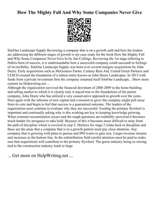 How The Mighty Fall And Why Some Companies Never Give
SiteOne Landscape Supply Reviewing a company that is on a growth curb and how the leaders
are addressing the different stages of growth is my case study for the book How the Mighty Fall
and Why Some Companies Never Give In by Jim Collings. Reviewing the 1st stage referring to
Hubris born of success, it is understandable how a successful company could succumb to feelings
of invincibility. SiteOne Landscape Supply was born over several mergers acquisitions by John
Deere. Early acquisitions such as McGuiness Farms, Century Rain Aid, United Green Partners and
LESCO created the foundation of a robust entity known as John Deere Landscapes. In 2013 with
funds from a private investment firm the company renamed itself SiteOne Landscape... Show more
content on Helpwriting.net ...
Although the organization survived the financial downturn of 2008 2009 in the home building
and selling market to which it is closely tied, it stayed true to the foundations of the parent
company, John Deere who has utilized a very conservative approach to growth over the years.
Here again with the infusion of new capital and a mission to grow the company might pull away
from its core and begin to feel that success is a guaranteed outcome. The leaders of the
organization must continue to evaluate why they are successful. Feeding the primary flywheel is
important and continually asking why is this working are key to keeping knowledge growing.
When constant reexamination occurs and the tough questions are truthfully answered it becomes
much harder for arrogance to take hold. Because of this it becomes more difficult to stray from
the path of discipline which is covered in step 2. Markers for stage 2 relate back to discipline and
these are the areas that a company that is in a growth pattern must pay close attention. Any
company that is growing with plans to pursue and IPO wants to gain size. Larger revenue streams
and increases in the bottom line. In the redistribution field careful attention must be paid to make
sure that acquisitions will contribute to the primary flywheel. The green industry being so closing
tied to the construction industry leads to large
... Get more on HelpWriting.net ...
 