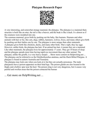 Platypus Research Paper
A very interesting, and somewhat strange mammal, the platypus. The platypus is a mammal thats
structure is built like an otter, the tail is like a beaver, and the beak is like a duck. It s almost as if
the creatures were morphed into one.
The common mammal, gives birth by pushing out the baby, like humans. Humans and other
animals with hair or fur, like cats, dogs, rabbits, hamsters, wolves, foxes, and many others give birth
by pushing out their babies one by one. The platypus is more unique than other mammals.
A platypus gives birth like chickens, ducks, and many other birds. That s right, they lay eggs.
However, unlike birds, the platypus has hair. If an animal has hair, it means they are a mammal.
Like other mammals, the platypus lives for approximately 17 years. They get 14 hours of sleep
and the platypus spends more time having rapid eye movement than any other animal. The
platypus, unlike the giraffe, is a very heavy sleeper. ... Show more content on Helpwriting.net ...
The platypus can be referred to as the Ornithorhynchus anatinus, and the Duck Billed Platypus. A
platypus is found in eastern Australia and Tasmania.
The platypus may look cute when you look at it, but they are actually poisonous. The male
platypuses have a poison apparatus on their hind legs. The poison glands are also located in the
thighs and a hollow spur near the heel. The poison sting is not very dangerous, but it causes very
painful and swollen areas that the poison contacted the human
... Get more on HelpWriting.net ...
 