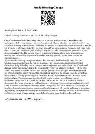 Streile Dressing Change
Running head: STERILE DRESSING
Critical Thinking Application with Sterile Dressing Changes
One of the best methods of reducing infection in patients with any type of wound is sterile
technique with dressing change. Heavy colonization of infected sites is a risk factor for infections
associated with any type of wound but mostly for wounds that penetrate deeper into the skin. Sterile
site dressing is advocated to protect the open wound from contamination because it will come in to
direct contact with the wound, and sterility is required in order to execute the application of the
dressing successfully. The nursing process is an important principle to use when examining,
treating, and maintaining any type of wound or applying wound ... Show more content on
Helpwriting.net ...
Perform sterile dressing changes as ordered, less than or excessive changes can affect the
healing process and increase the risk for infection. There are also implications for infection
control and delayed healing due to repeated wound exposure, and an increased risk of epidermal
damage and irritant contact dermatitis by repeatedly removing adhesive products (Hollinworth,
2005). The wound should be packed with enough gauze to cover the open wound but it should
not be packed in too tightly because that obstructs air getting to the tissues. Once the wound has
been packed, a few dry pieces of gauze should be placed over the open wound followed by the
abdominal pad. The area around the skin should be dry because moist skin can lead to
breakdown and further skin complications. The last step of the process is to clearly label the
dressing so that when other nurses and healthcare professional come to assess the client, they will
know when and by whom the dressing was last changed by. The nurse should be explaining what
he/she is doing as the application goes on, and teach the patient why sterile technique is necessary.
By teaching, the nurse is informing the patient how he/she can be more involved in their own care
and the importance of keeping their wound clean because it can lead to further and more
... Get more on HelpWriting.net ...
 