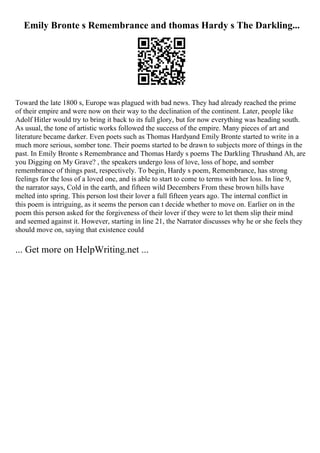 Emily Bronte s Remembrance and thomas Hardy s The Darkling...
Toward the late 1800 s, Europe was plagued with bad news. They had already reached the prime
of their empire and were now on their way to the declination of the continent. Later, people like
Adolf Hitler would try to bring it back to its full glory, but for now everything was heading south.
As usual, the tone of artistic works followed the success of the empire. Many pieces of art and
literature became darker. Even poets such as Thomas Hardyand Emily Bronte started to write in a
much more serious, somber tone. Their poems started to be drawn to subjects more of things in the
past. In Emily Bronte s Remembrance and Thomas Hardy s poems The Darkling Thrushand Ah, are
you Digging on My Grave? , the speakers undergo loss of love, loss of hope, and somber
remembrance of things past, respectively. To begin, Hardy s poem, Remembrance, has strong
feelings for the loss of a loved one, and is able to start to come to terms with her loss. In line 9,
the narrator says, Cold in the earth, and fifteen wild Decembers From these brown hills have
melted into spring. This person lost their lover a full fifteen years ago. The internal conflict in
this poem is intriguing, as it seems the person can t decide whether to move on. Earlier on in the
poem this person asked for the forgiveness of their lover if they were to let them slip their mind
and seemed against it. However, starting in line 21, the Narrator discusses why he or she feels they
should move on, saying that existence could
... Get more on HelpWriting.net ...
 