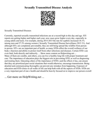 Sexually Transmitted Disease Analysis
Sexually Transmitted Diseases
Currently, reported sexually transmitted infections are at a record high in this day and age. STI
reports are getting higher and higher each year, new cases grow higher every day, especially in
young adults and teens. For example, during 2014 2015 the rate for syphilis increased 18.1%
among men and 27.3% among women ( Sexually Transmitted Disease Surveillance 2015 31). And
although STI s are completely preventable, they are still being spread like wildfire from person
to person. STI s are an important part of health, as many STDs affect the overall wellness of our
body s function and ability to protect itself from other infections and diseases. Certain STD s are
even fatal, both directly and indirectly. ... Show more content on Helpwriting.net ...
Many of them are curable, and others, you can live a healthy long life with proper treatment and
care. The importance of education plays the biggest role in preventing STD, as well as diagnosing
and treating them. Educating others of the importance of STD s and the effects it has, can ensure
that they are prioritized past social situations that would otherwise, encourage transmission. Being
detailed and communicating thoroughly can prevent any mistakes from happening. Exposure of
education and STD clinics to all walks of life can help both with all the aspects of STDs. STDs are
a very important part of one s health and should be heavily focused on to improve our person overall
... Get more on HelpWriting.net ...
 