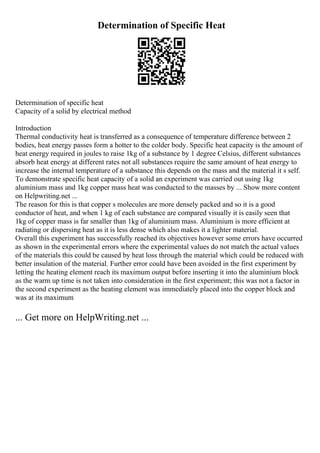 Determination of Specific Heat
Determination of specific heat
Capacity of a solid by electrical method
Introduction
Thermal conductivity heat is transferred as a consequence of temperature difference between 2
bodies, heat energy passes form a hotter to the colder body. Specific heat capacity is the amount of
heat energy required in joules to raise 1kg of a substance by 1 degree Celsius, different substances
absorb heat energy at different rates not all substances require the same amount of heat energy to
increase the internal temperature of a substance this depends on the mass and the material it s self.
To demonstrate specific heat capacity of a solid an experiment was carried out using 1kg
aluminium mass and 1kg copper mass heat was conducted to the masses by ... Show more content
on Helpwriting.net ...
The reason for this is that copper s molecules are more densely packed and so it is a good
conductor of heat, and when 1 kg of each substance are compared visually it is easily seen that
1kg of copper mass is far smaller than 1kg of aluminium mass. Aluminium is more efficient at
radiating or dispersing heat as it is less dense which also makes it a lighter material.
Overall this experiment has successfully reached its objectives however some errors have occurred
as shown in the experimental errors where the experimental values do not match the actual values
of the materials this could be caused by heat loss through the material which could be reduced with
better insulation of the material. Further error could have been avoided in the first experiment by
letting the heating element reach its maximum output before inserting it into the aluminium block
as the warm up time is not taken into consideration in the first experiment; this was not a factor in
the second experiment as the heating element was immediately placed into the copper block and
was at its maximum
... Get more on HelpWriting.net ...
 