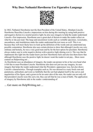 Why Does Nathaniel Hawthorne Use Figurative Language
In 1862, Nathaniel Hawthorne met the then President of the United States, Abraham Lincoln.
Hawthorne Describes Lincoln s impressions on him during this meeting by using both positive
and negative diction in a neutral positive light; he also uses imagery to help the reader understand
Lincoln s first impression. Hawthorne uses a great deal of diction to make the reader reflect on
what he or she just read. The large and uncommon words such as veritable specimen, vicissitudes,
uncouthness, and insalubrious make the reader understand the text more as well. This is so
because they will most likely have to look up the definition of the words and can understand any
possible connotation. Hawthorne also uses certain diction to show that although Lincoln was very
ordinary and homely, he was a very good man and by far the best option for president. Hawthorne
always makes sure to write negative diction with a positive light shining over it. The way that he
implements this light lets the reader know just how Hawthorne feels and also lets them know that
although Hawthorne uses the positive light, he doesn t want the reader to not pay... Show more
content on Helpwriting.net ...
As Hawthorne uses an abundance of imagery, the reader can picture in his or her own head what
it felt like to meet President Lincoln. Hawthorne also does not just use any imagery, he uses
imagery that helps the reader understand what the President s appearance was, but also shows
Lincoln s characteristics. Through examples such as, He was dressed in a rusty frock coat and
pantaloons, unbrushed, and worn so faithfully that the suit had adapted itself to the curves and
angularities of his figure, and a grown to be an outer skin of the man, the reader can not only tell
that president Lincoln wore this suit a lot, they can tell that he was a man of habit. The application
of imagery by Hawthorne aids in the reader s understanding of
... Get more on HelpWriting.net ...
 