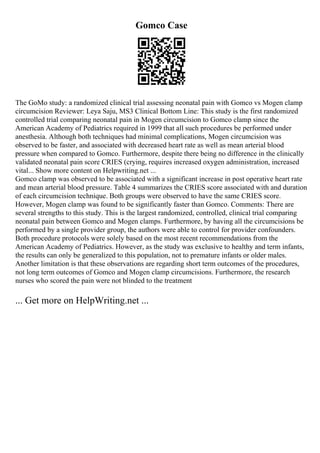 Gomco Case
The GoMo study: a randomized clinical trial assessing neonatal pain with Gomco vs Mogen clamp
circumcision Reviewer: Leya Saju, MS3 Clinical Bottom Line: This study is the first randomized
controlled trial comparing neonatal pain in Mogen circumcision to Gomco clamp since the
American Academy of Pediatrics required in 1999 that all such procedures be performed under
anesthesia. Although both techniques had minimal complications, Mogen circumcision was
observed to be faster, and associated with decreased heart rate as well as mean arterial blood
pressure when compared to Gomco. Furthermore, despite there being no difference in the clinically
validated neonatal pain score CRIES (crying, requires increased oxygen administration, increased
vital... Show more content on Helpwriting.net ...
Gomco clamp was observed to be associated with a significant increase in post operative heart rate
and mean arterial blood pressure. Table 4 summarizes the CRIES score associated with and duration
of each circumcision technique. Both groups were observed to have the same CRIES score.
However, Mogen clamp was found to be significantly faster than Gomco. Comments: There are
several strengths to this study. This is the largest randomized, controlled, clinical trial comparing
neonatal pain between Gomco and Mogen clamps. Furthermore, by having all the circumcisions be
performed by a single provider group, the authors were able to control for provider confounders.
Both procedure protocols were solely based on the most recent recommendations from the
American Academy of Pediatrics. However, as the study was exclusive to healthy and term infants,
the results can only be generalized to this population, not to premature infants or older males.
Another limitation is that these observations are regarding short term outcomes of the procedures,
not long term outcomes of Gomco and Mogen clamp circumcisions. Furthermore, the research
nurses who scored the pain were not blinded to the treatment
... Get more on HelpWriting.net ...
 