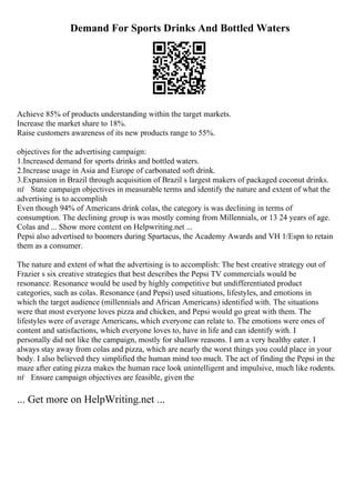 Demand For Sports Drinks And Bottled Waters
Achieve 85% of products understanding within the target markets.
Increase the market share to 18%.
Raise customers awareness of its new products range to 55%.
objectives for the advertising campaign:
1.Increased demand for sports drinks and bottled waters.
2.Increase usage in Asia and Europe of carbonated soft drink.
3.Expansion in Brazil through acquisition of Brazil s largest makers of packaged coconut drinks.
пѓ State campaign objectives in measurable terms and identify the nature and extent of what the
advertising is to accomplish
Even though 94% of Americans drink colas, the category is was declining in terms of
consumption. The declining group is was mostly coming from Millennials, or 13 24 years of age.
Colas and ... Show more content on Helpwriting.net ...
Pepsi also advertised to boomers during Spartacus, the Academy Awards and VH 1/Espn to retain
them as a consumer.
The nature and extent of what the advertising is to accomplish: The best creative strategy out of
Frazier s six creative strategies that best describes the Pepsi TV commercials would be
resonance. Resonance would be used by highly competitive but undifferentiated product
categories, such as colas. Resonance (and Pepsi) used situations, lifestyles, and emotions in
which the target audience (millennials and African Americans) identified with. The situations
were that most everyone loves pizza and chicken, and Pepsi would go great with them. The
lifestyles were of average Americans, which everyone can relate to. The emotions were ones of
content and satisfactions, which everyone loves to, have in life and can identify with. I
personally did not like the campaign, mostly for shallow reasons. I am a very healthy eater. I
always stay away from colas and pizza, which are nearly the worst things you could place in your
body. I also believed they simplified the human mind too much. The act of finding the Pepsi in the
maze after eating pizza makes the human race look unintelligent and impulsive, much like rodents.
пѓ Ensure campaign objectives are feasible, given the
... Get more on HelpWriting.net ...
 