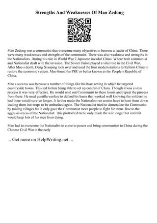 Strengths And Weaknesses Of Mao Zedong
Mao Zedong was a communist that overcame many objectives to become a leader of China. There
were many weaknesses and strengths of the communist. There was also weakness and strengths in
the Nationalists. During his rule in World War 2 Japanese invaded China. Where both communist
and Nationalist dealt with the invasion. The Soviet Union played a vital role in the Civil War.
After Mao s death, Deng Xiaoping took over and used the four modernizations to Reform China to
restore the economic system. Mao found the PRC or better known as the People s Republic of
China.
Mao s success was because a number of things like his base setting in which he targeted
countryside towns. This led to him being able to set up control of China. Though it was a slow
process it was very effective. He would send out Communist to these towns and repeat the process
from there. He used guerilla warfare to defend his bases that worked well knowing the soldiers he
had there would survive longer. It farther made the Nationalist ran armies have to hunt them down
leading them into traps to be ambushed again. The Nationalist tried to demoralize the Communist
by raiding villages but it only gave the Communist more people to fight for them. Due to the
aggressiveness of the Nationalist. This protracted tactic only made the war longer but intermit
would keep lots of his men from dying.
Mao had to overcome the Nationalist to come to power and bring communism to China during the
Chinese Civil Warin the early
... Get more on HelpWriting.net ...
 