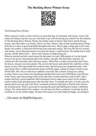 The Rocking Horse Winner Essay
The Rocking Horse Winner
When a person is lucky, it does not have to mean that they are fortunate with money. Luck is the
chance for things to go the way you want them to go with out having any control over the situation.
In The Rocking Horse Winner, Hester, the mother seems to believe that luckis strictly having
money, and when there is no money, there is no luck. Hester s idea of luck meaning money brings
forth the two ideas of greed and death throughout the story. Money plays a huge part in this story.
Hester, the mother, is obsessed with having more and more money. She lives the life of a woman
with money, never allowing anyone to see past the family s small income, The mother had a small
income, and the father had a ... Show more content on Helpwriting.net ...
When he realized just how much money he had made, he took 5,000 pounds of it to the family
lawyer to be given a thousand pounds to his mother, annually. But Paul didn t end here. He
continued to bet and make more and more money. When Paul s mother received the letter from
the lawyer, she got even more greedy. She went to the lawyer and asked if she could have all the
money at once. Paul agreed that this would be okay. But the house just whispered louder, with
more greed. Paul s mother had used the money foolishly again, instead of using it wisely to pay
off her debt. The voices in the house suddenly went mad, like a chorus of frogs on a spring
evening. There were certain new furnishings and Paul had a new tutor #8230;there were flowers
in the winter, and a blossoming of the luxury that Paul s mother had been used to (442). Paul s
mother and Paul s greed amplified: Paul continued to bet to make more money for his mother,
and his mother kept spending money that she didn t have. Eventually the luck, or in this case, the
unluck, had to run out, and it did. Paul s continual confusion leads him to find his luck of know
the winning horses. Paul is successful at reaching this goal and fulfilling his mother s definition
of luck. The whole belief of his mother s was the basis for Paul s confusion. Good luck for Paul
would be to see his mother happy. He knew that money was what made her happy. According to
... Get more on HelpWriting.net ...
 