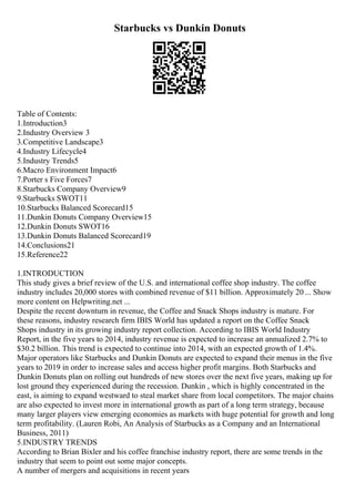 Starbucks vs Dunkin Donuts
Table of Contents:
1.Introduction3
2.Industry Overview 3
3.Competitive Landscape3
4.Industry Lifecycle4
5.Industry Trends5
6.Macro Environment Impact6
7.Porter s Five Forces7
8.Starbucks Company Overview9
9.Starbucks SWOT11
10.Starbucks Balanced Scorecard15
11.Dunkin Donuts Company Overview15
12.Dunkin Donuts SWOT16
13.Dunkin Donuts Balanced Scorecard19
14.Conclusions21
15.Reference22
1.INTRODUCTION
This study gives a brief review of the U.S. and international coffee shop industry. The coffee
industry includes 20,000 stores with combined revenue of $11 billion. Approximately 20 ... Show
more content on Helpwriting.net ...
Despite the recent downturn in revenue, the Coffee and Snack Shops industry is mature. For
these reasons, industry research firm IBIS World has updated a report on the Coffee Snack
Shops industry in its growing industry report collection. According to IBIS World Industry
Report, in the five years to 2014, industry revenue is expected to increase an annualized 2.7% to
$30.2 billion. This trend is expected to continue into 2014, with an expected growth of 1.4%.
Major operators like Starbucks and Dunkin Donuts are expected to expand their menus in the five
years to 2019 in order to increase sales and access higher profit margins. Both Starbucks and
Dunkin Donuts plan on rolling out hundreds of new stores over the next five years, making up for
lost ground they experienced during the recession. Dunkin , which is highly concentrated in the
east, is aiming to expand westward to steal market share from local competitors. The major chains
are also expected to invest more in international growth as part of a long term strategy, because
many larger players view emerging economies as markets with huge potential for growth and long
term profitability. (Lauren Robi, An Analysis of Starbucks as a Company and an International
Business, 2011)
5.INDUSTRY TRENDS
According to Brian Bixler and his coffee franchise industry report, there are some trends in the
industry that seem to point out some major concepts.
A number of mergers and acquisitions in recent years
 