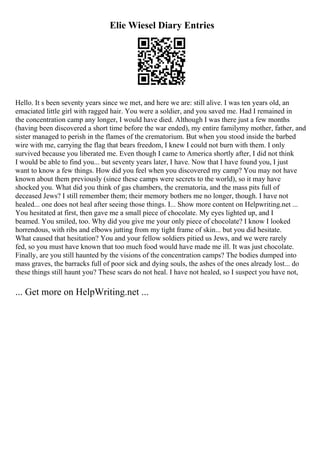 Elie Wiesel Diary Entries
Hello. It s been seventy years since we met, and here we are: still alive. I was ten years old, an
emaciated little girl with ragged hair. You were a soldier, and you saved me. Had I remained in
the concentration camp any longer, I would have died. Although I was there just a few months
(having been discovered a short time before the war ended), my entire familymy mother, father, and
sister managed to perish in the flames of the crematorium. But when you stood inside the barbed
wire with me, carrying the flag that bears freedom, I knew I could not burn with them. I only
survived because you liberated me. Even though I came to America shortly after, I did not think
I would be able to find you... but seventy years later, I have. Now that I have found you, I just
want to know a few things. How did you feel when you discovered my camp? You may not have
known about them previously (since these camps were secrets to the world), so it may have
shocked you. What did you think of gas chambers, the crematoria, and the mass pits full of
deceased Jews? I still remember them; their memory bothers me no longer, though. I have not
healed... one does not heal after seeing those things. I... Show more content on Helpwriting.net ...
You hesitated at first, then gave me a small piece of chocolate. My eyes lighted up, and I
beamed. You smiled, too. Why did you give me your only piece of chocolate? I know I looked
horrendous, with ribs and elbows jutting from my tight frame of skin... but you did hesitate.
What caused that hesitation? You and your fellow soldiers pitied us Jews, and we were rarely
fed, so you must have known that too much food would have made me ill. It was just chocolate.
Finally, are you still haunted by the visions of the concentration camps? The bodies dumped into
mass graves, the barracks full of poor sick and dying souls, the ashes of the ones already lost... do
these things still haunt you? These scars do not heal. I have not healed, so I suspect you have not,
... Get more on HelpWriting.net ...
 