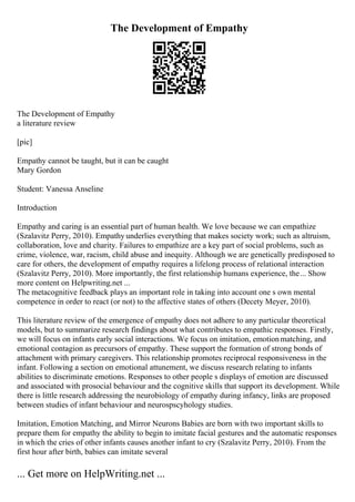 The Development of Empathy
The Development of Empathy
a literature review
[pic]
Empathy cannot be taught, but it can be caught
Mary Gordon
Student: Vanessa Anseline
Introduction
Empathy and caring is an essential part of human health. We love because we can empathize
(Szalavitz Perry, 2010). Empathy underlies everything that makes society work; such as altruism,
collaboration, love and charity. Failures to empathize are a key part of social problems, such as
crime, violence, war, racism, child abuse and inequity. Although we are genetically predisposed to
care for others, the development of empathy requires a lifelong process of relational interaction
(Szalavitz Perry, 2010). More importantly, the first relationship humans experience, the... Show
more content on Helpwriting.net ...
The metacognitive feedback plays an important role in taking into account one s own mental
competence in order to react (or not) to the affective states of others (Decety Meyer, 2010).
This literature review of the emergence of empathy does not adhere to any particular theoretical
models, but to summarize research findings about what contributes to empathic responses. Firstly,
we will focus on infants early social interactions. We focus on imitation, emotionmatching, and
emotional contagion as precursors of empathy. These support the formation of strong bonds of
attachment with primary caregivers. This relationship promotes reciprocal responsiveness in the
infant. Following a section on emotional attunement, we discuss research relating to infants
abilities to discriminate emotions. Responses to other people s displays of emotion are discussed
and associated with prosocial behaviour and the cognitive skills that support its development. While
there is little research addressing the neurobiology of empathy during infancy, links are proposed
between studies of infant behaviour and neurospscyhology studies.
Imitation, Emotion Matching, and Mirror Neurons Babies are born with two important skills to
prepare them for empathy the ability to begin to imitate facial gestures and the automatic responses
in which the cries of other infants causes another infant to cry (Szalavitz Perry, 2010). From the
first hour after birth, babies can imitate several
... Get more on HelpWriting.net ...
 
