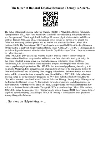 The father of Rational Emotive Behavior Therapy is Albert...
The father of Rational Emotive Behavior Therapy (REBT) is Albert Ellis. Born in Pittsburgh,
Pennsylvania in 1913, New York became Dr. Ellis home since his family move there when he
was four years old. Ellis struggled with health problems and physical ailments from childhood
until his death in 2007. As a child, Ellis survived on his own as his parents were absent. His
father was a traveling business person and his mother was emotionally absent (Albert Ellis
Institute, 2012). The foundation of REBT developed when a youthful Ellis utilized a philosophy
of viewing life to deal with his physical and family issues (Corey, 2013). In 1934, Ellis received his
bachelor s degree in business administration from the City University of New... Show more content
on Helpwriting.net ...
In the 1950s, Ellis grew dissatisfied with the effect of analytic forms of therapy since he
discovered that his clients progressed as well when saw them bi weekly, weekly, or daily. At
that point, Ellis took a more active role counseling people with family or sex problems.
Furthermore, Ellis discovered his clients seemed to progress more rapidly than when he used
passive psychoanalytic procedures. By 1955, Ellis had abandoned psychoanalysis entirely with
his clients. Moreover, Ellis concentrated on altering client s behavior by challenging them with
their irrational beliefs and influencing them to apply rational ones. This new method was more
suited to Ellis personality since he could be more himself (Corey, 2013). Ellis believed rational
emotive suited his own personality processes. In 1957, Ellis published his first book, How to
Live with a Neurotic, based on Rational Emotive Behavior Therapy. Subsequently, Ellis organized
the Institute for Rational Living. At this institute, he held workshops to teach his principles to
other therapists. After the success of his first book, Ellis published 54 books and more than 600
articles on Rational Emotive Behavior Therapy (REBT), sex and marriage (Albert Ellis Institute,
2012). Ellis stated the genesis of REBT theory back to ancient Greece. REBT theory is one type of
cognitive behavior therapy. According to Ellis, REBT theory is the oldest and most prominent
among all cognitive behavior
... Get more on HelpWriting.net ...
 