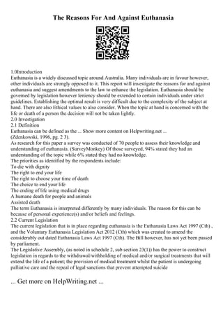The Reasons For And Against Euthanasia
1.0Introduction
Euthanasia is a widely discussed topic around Australia. Many individuals are in favour however,
other individuals are strongly opposed to it. This report will investigate the reasons for and against
euthanasia and suggest amendments to the law to enhance the legislation. Euthanasia should be
governed by legislation however leniency should be extended to certain individuals under strict
guidelines. Establishing the optimal result is very difficult due to the complexity of the subject at
hand. There are also Ethical values to also consider. When the topic at hand is concerned with the
life or death of a person the decision will not be taken lightly.
2.0 Investigation
2.1 Definition
Euthanasia can be defined as the ... Show more content on Helpwriting.net ...
(Zdenkowski, 1996, pg. 2 3).
As research for this paper a survey was conducted of 70 people to assess their knowledge and
understanding of euthanasia. (SurveyMonkey) Of those surveyed, 94% stated they had an
understanding of the topic while 6% stated they had no knowledge.
The priorities as identified by the respondents include:
To die with dignity
The right to end your life
The right to choose your time of death
The choice to end your life
The ending of life using medical drugs
A humane death for people and animals
Assisted death
The term Euthanasia is interpreted differently by many individuals. The reason for this can be
because of personal experience(s) and/or beliefs and feelings.
2.2 Current Legislation
The current legislation that is in place regarding euthanasia is the Euthanasia Laws Act 1997 (Cth) ,
and the Voluntary Euthanasia Legislation Act 2012 (Cth) which was created to amend the
considerably out dated Euthanasia Laws Act 1997 (Cth). The Bill however, has not yet been passed
by parliament.
The Legislative Assembly, (as noted in schedule 2, sub section 23(1)) has the power to construct
legislation in regards to the withdrawal/withholding of medical and/or surgical treatments that will
extend the life of a patient; the provision of medical treatment whilst the patient is undergoing
palliative care and the repeal of legal sanctions that prevent attempted suicide
... Get more on HelpWriting.net ...
 