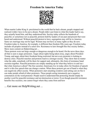 Freedom In America Today
When martin Luther King Jr. proclaimed to the world that he had a dream, people stopped and
realized it didn t have to be just a dream. People didn t just listen to what this leader had to say,
they actually heard him, and they understood him. Society today reflects the hundreds of
peaceful, or sometimes not so peaceful, protests held by leaders of our past and present that were
heard and understood. Without peaceful protest to laws, segregation may still be in America.
Same sex marriage may not be legal. Women may not have as many rights as they do now.
Freedom today in America, for example, is different than freedom fifty years ago. Freedom today
includes all peoples instead of a select few. Resistance to laws brought this free society farther...
Show more content on Helpwriting.net ...
These protests were not large enough or dangerous enough to be heard. On the news these days
all that is seen is angry protesters. Angry about rights being taken away, angry about President
Trump, and angry about their freedoms being restricted, but not every protester is looking to
destroy cities. Peaceful marches and protests lead to a stronger society. They show that no matter
what the odds, somebody will be there for support and, ultimately, this form of resistance band
societies together. Peaceful protesters are simply standing up for what they believe in and isn t
that what America is about? The free societies Americans live in today allow for freedom of speech
and it is this free speech that can change a nation. When these protests get out of hand is when they
can negatively affect society. When protesters start smashing windows and setting cars on fire it
can make people afraid of other protesters. These people acting immaturely put a negative
connotation on the word protester. People need to understand that protesting should simply be
another word for peaceful resistance and not destruction or terror. Even though peaceful resistance
benefits free societies, one cannot forget where they came from and how
... Get more on HelpWriting.net ...
 