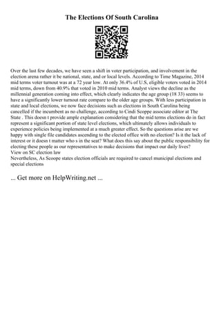 The Elections Of South Carolina
Over the last few decades, we have seen a shift in voter participation, and involvement in the
election arena rather it be national, state, and or local levels. According to Time Magazine, 2014
mid terms voter turnout was at a 72 year low. At only 36.4% of U.S, eligible voters voted in 2014
mid terms, down from 40.9% that voted in 2010 mid terms. Analyst views the decline as the
millennial generation coming into effect, which clearly indicates the age group (18 33) seems to
have a significantly lower turnout rate compare to the older age groups. With less participation in
state and local elections, we now face decisions such as elections in South Carolina being
cancelled if the incumbent as no challenge, according to Cindi Scoppe associate editor at The
State . This doesn t provide ample explanation considering that the mid terms elections do in fact
represent a significant portion of state level elections, which ultimately allows individuals to
experience policies being implemented at a much greater effect. So the questions arise are we
happy with single file candidates ascending to the elected office with no election? Is it the lack of
interest or it doesn t matter who s in the seat? What does this say about the public responsibility for
electing these people as our representatives to make decisions that impact our daily lives?
View on SC election law
Nevertheless, As Scoope states election officials are required to cancel municipal elections and
special elections
... Get more on HelpWriting.net ...
 