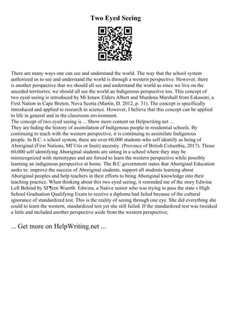Two Eyed Seeing
There are many ways one can see and understand the world. The way that the school system
authorized us to see and understand the world is through a western perspective. However, there
is another perspective that we should all see and understand the world as since we live on the
unceded territories; we should all see the world an Indigenous perspective too. This concept of
two eyed seeing is introduced by Mi kmaw Elders Albert and Murdena Marshall from Eskasoni, a
First Nation in Cape Breton, Nova Scotia (Martin, D. 2012, p. 31). The concept is specifically
introduced and applied to research in science. However, I believe that this concept can be applied
to life in general and in the classroom environment.
The concept of two eyed seeing is ... Show more content on Helpwriting.net ...
They are hiding the history of assimilation of Indigenous people in residential schools. By
continuing to teach with the western perspective, it is continuing to assimilate Indigenous
people. In B.C. s school system, there are over 60,000 students who self identify as being of
Aboriginal (First Nations, MГ©tis or Inuit) ancestry. (Province of British Columbia, 2017). Those
60,000 self identifying Aboriginal students are sitting in a school where they may be
misrecognized with stereotypes and are forced to learn the western perspective while possibly
learning an indigenous perspective at home. The B.C government states that Aboriginal Education
seeks to: improve the success of Aboriginal students, support all students learning about
Aboriginal peoples and help teachers in their efforts to bring Aboriginal knowledge into their
teaching practice. When thinking about this two eyed seeing, it reminded me of the story Edwina
Left Behind by SГ¶ren Wuerth. Edwina, a Native senior who was trying to pass the state s High
School Graduation Qualifying Exam to receive a diploma had failed because of the cultural
ignorance of standardized test. This is the reality of seeing through one eye. She did everything she
could to learn the western, standardized test yet she still failed. If the standardized test was tweaked
a little and included another perspective aside from the western perspective;
... Get more on HelpWriting.net ...
 