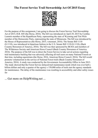 The Forest Service Trail Stewardship Act Of 2015 Essay
For the purpose of this assignment, I am going to discuss the Forest Service Trail Stewardship
Act of 2015, H.R. 845 (the Horse, 2016). The bill was introduced on April 29, 2015 by Cynthia
Lummis member of the Republican Party, representing the state of Wyoming and Tim Walz
member of the Democratic Party, representing the state of Minnesota. The bill was introduced by
the House of Representatives (the Horse, 2015, votesmart, 2016). The Senate Bill 1110
(S.1110), was introduced in bipartisan fashion in the U.S. Senate Bill 1110 (S.1110), (Back
Country Horsemen of America, 2016). The bill was then sponsored by BCHA and members of
The Wilderness Society and American Horse Council (Back Country Horsemen of America,
2016). The purpose of the bill was to direct the Forest Service to take serval actions regarding
trial maintenance backlog that was adversely affecting all trail users on many National Forests at
that time, including equestrians (the Horse, 2016, American Horse Council, 2016). The bill would
promote volunteerism in the service of National Forest trails (Back Country Horsemen of
America, 2016). A study was conducted by the Government Accountability Office in June 2013.
The study showed that the Forest Service delayed trail maintenance needs which was over half a
billion dollars and only a quarter of the agency s 158,000 miles of trails met the agency standards
for maintenance. The delay of the maintenance was resulting in accessibility and other safety issues
for
... Get more on HelpWriting.net ...
 