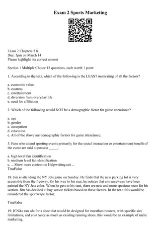 Exam 2 Sports Marketing
Exam 2 Chapters 5 8
Due: 5pm on March 14
Please highlight the correct answer
Section 1 Multiple Choice 15 questions, each worth 1 point
1. According to the text, which of the following is the LEAST motivating of all the factors?
a. economic value
b. eustress
c. entertainment
d. diversion from everyday life
e. need for affiliation
2. Which of the following would NOT be a demographic factor for game attendance?
a. age
b. gender
c. occupation
d. education
e. All of the above are demographic factors for game attendance.
3. Fans who attend sporting events primarily for the social interaction or entertainment benefit of
the event are said to possess _____.
a. high level fan identification
b. medium level fan identification
c. ... Show more content on Helpwriting.net ...
TrueFalse
18. Jim is attending the NY Jets game on Sunday. He finds that the new parking lot is very
accessible from the freeway. On his way to his seat, he notices that entranceways have been
painted the NY Jets color. When he gets to his seat, there are new and more spacious seats for his
section. Jim has decided to buy season tickets based on these factors. In the text, this would be
considered the sportscape factor.
TrueFalse
19. If Nike ran ads for a shoe that would be designed for marathon runners, with specific size
limitations, and cost twice as much as existing running shoes, this would be an example of niche
marketing.
 