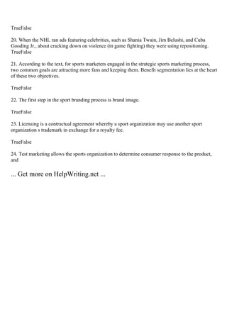 TrueFalse
20. When the NHL ran ads featuring celebrities, such as Shania Twain, Jim Belushi, and Cuba
Gooding Jr., about cracking down on violence (in game fighting) they were using repositioning.
TrueFalse
21. According to the text, for sports marketers engaged in the strategic sports marketing process,
two common goals are attracting more fans and keeping them. Benefit segmentation lies at the heart
of these two objectives.
TrueFalse
22. The first step in the sport branding process is brand image.
TrueFalse
23. Licensing is a contractual agreement whereby a sport organization may use another sport
organization s trademark in exchange for a royalty fee.
TrueFalse
24. Test marketing allows the sports organization to determine consumer response to the product,
and
... Get more on HelpWriting.net ...
 