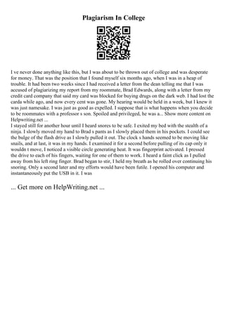 Plagiarism In College
I ve never done anything like this, but I was about to be thrown out of college and was desperate
for money. That was the position that I found myself six months ago, when I was in a heap of
trouble. It had been two weeks since I had received a letter from the dean telling me that I was
accused of plagiarizing my report from my roommate, Brad Edwards, along with a letter from my
credit card company that said my card was blocked for buying drugs on the dark web. I had lost the
carda while ago, and now every cent was gone. My hearing would be held in a week, but I knew it
was just namesake. I was just as good as expelled. I suppose that is what happens when you decide
to be roommates with a professor s son. Spoiled and privileged, he was a... Show more content on
Helpwriting.net ...
I stayed still for another hour until I heard snores to be safe. I exited my bed with the stealth of a
ninja. I slowly moved my hand to Brad s pants as I slowly placed them in his pockets. I could see
the bulge of the flash drive as I slowly pulled it out. The clock s hands seemed to be moving like
snails, and at last, it was in my hands. I examined it for a second before pulling of its cap only it
wouldn t move, I noticed a visible circle generating heat. It was fingerprint activated. I pressed
the drive to each of his fingers, waiting for one of them to work. I heard a faint click as I pulled
away from his left ring finger. Brad began to stir, I held my breath as he rolled over continuing his
snoring. Only a second later and my efforts would have been futile. I opened his computer and
instantaneously put the USB in it. I was
... Get more on HelpWriting.net ...
 