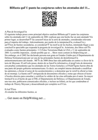 ВїHasta quГ© punto las conjeturas sobre los atentados del 11...
A.Plan de InvestigaciГіn
El siguiente trabajo posee como principal objetivo analizar ВїHasta quГ© punto las conjeturas
sobre los atentados del 11 de septiembre de 2001 explican que este hecho fue un auto atentado? En
primer lugar, se desarrollarГЎ las caracterГsticas de la serie de atentados, consideradas relevante
para el impulso del trabajo. Adicionalmente, por medio de la interpretaciГіn, evaluaciГіn y
anГЎlisis de fuentes secundarias, se considerarГЎ las teorГas de los hechos, intentando llegar a una
conclusiГіn apreciable que responda la pregunta de investigaciГіn. Asimismo, dos libros serГЎn
evaluados como fuentes principales: 11 S Falso TerrorismoMade in USA y 11 de septiembre de
2001: La terrible impostura , siendo posible que se ... Show more content on Helpwriting.net ...
Sin embargo, en el 2002 fue declarado persona non grata en Estados Unidos por el Departamento de
Defensa Norteamericano por ser una de las principales fuentes de desinformaciГіn
antinorteamericanos del mundo . MГЎs de 3000 obras han sido publicadas en contra o a favor de la
tesis de Meyssan. El artГculo posee, dentro de su funciГіn informativa, el propГіsito de demostrar
con pruebas contundentes que los atentados de las Torres Gemelas y el PentГЎgono fueron obra de
una parte del propio gobierno norteamericano. Es decir, un complot interno destinado a modificar
las opiniones, a forzar el curso de los acontecimientos y a demostrar que la versiГіn oficial se trata
de un montaje. La fuente estГЎ enriquecida de documentos oficiales y notas que ofrecen al lector
vГnculos directos para consultar y certificar la validez de las citas utilizadas por el autor. Su mayor
limitaciГіn es el hecho de que el FBI, el Departamento de Defensa y el Departamento de Estado,
uno tras otro, publicaron comunicados oficiales, e incluso un folleto, en los que condenaban el
trabajo de Thierry Meyssan y desacreditando por completo su tГ©sis.
D.AnГЎlisis
Al estudiar las diferentes fuentes, se
... Get more on HelpWriting.net ...
 