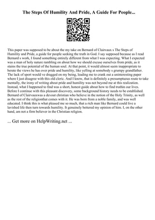 The Steps Of Humility And Pride, A Guide For People...
This paper was supposed to be about the my take on Bernard of Clairvaux s The Steps of
Humility and Pride, a guide for people seeking the truth in God. I say supposed because as I read
Bernard s work, I found something entirely different from what I was expecting. What I expected
was a man of holy nature rambling on about how we should excuse ourselves from pride, as it
stains the true potential of the human soul. At that point, it would almost seem inappropriate to
berate the views he has over pride and humility, like yelling at somebody s grumpy grandfather.
The lack of sport would ve dragged on my being, leading me to crank out a uninteresting paper
where I just disagree with this old cleric. And I know, that is definitely a presumptuous route to take
mentally, the irony of writing about pride and humility was not beyond me at this realization.
Instead, what I happened to find was a short, honest guide about how to find truthin our lives.
Before I continue with this pleasant discovery, some background history needs to be established.
Bernard of Clairvauxwas a devout christian who believe in the notion of the Holy Trinity, as well
as the rest of the religionthat comes with it. He was born from a noble family, and was well
educated. I think this is what pleased me so much, that a rich man like Bernard could live a
lavished life then turn towards humility. It genuinely bettered my opinion of him. I, on the other
hand, am not a firm believer in the Christian religion.
... Get more on HelpWriting.net ...
 