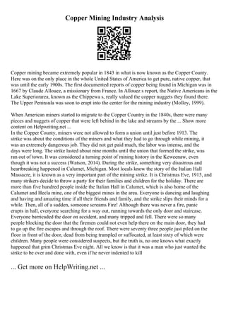 Copper Mining Industry Analysis
Copper mining became extremely popular in 1843 in what is now known as the Copper County.
Here was on the only place in the whole United States of America to get pure, native copper, that
was until the early 1900s. The first documented reports of copper being found in Michigan was in
1667 by Claude Allouez, a missionary from France. In Allouez s report, the Native Americans in the
Lake Superiorarea, known as the Chippewa s, really valued the copper nuggets they found there.
The Upper Peninsula was soon to erupt into the center for the mining industry (Molloy, 1999).
When American miners started to migrate to the Copper Country in the 1840s, there were many
pieces and nuggets of copper that were left behind in the lake and streams by the ... Show more
content on Helpwriting.net ...
In the Copper County, miners were not allowed to form a union until just before 1913. The
strike was about the conditions of the miners and what they had to go through while mining, it
was an extremely dangerous job. They did not get paid much, the labor was intense, and the
days were long. The strike lasted about nine months until the union that formed the strike, was
ran out of town. It was considered a turning point of mining history in the Keweenaw, even
though it was not a success (Watson, 2014). During the strike, something very disastrous and
heartbreaking happened in Calumet, Michigan. Most locals know the story of the Italian Hall
Massacre, it is known as a very important part of the mining strike. It is Christmas Eve, 1913, and
many strikers decide to throw a party for their families and children for the holiday. There are
more than five hundred people inside the Italian Hall in Calumet, which is also home of the
Calumet and Hecla mine, one of the biggest mines in the area. Everyone is dancing and laughing
and having and amazing time if all their friends and family, and the strike slips their minds for a
while. Then, all of a sudden, someone screams Fire! Although there was never a fire, panic
erupts in hall, everyone searching for a way out, running towards the only door and staircase.
Everyone barricaded the door on accident, and many tripped and fell. There were so many
people blocking the door that the firemen could not even help there on the main door, they had
to go up the fire escapes and through the roof. There were seventy three people just piled on the
floor in front of the door, dead from being trampled or suffocated, at least sixty of which were
children. Many people were considered suspects, but the truth is, no one knows what exactly
happened that grim Christmas Eve night. All we know is that it was a man who just wanted the
strike to be over and done with, even if he never indented to kill
... Get more on HelpWriting.net ...
 