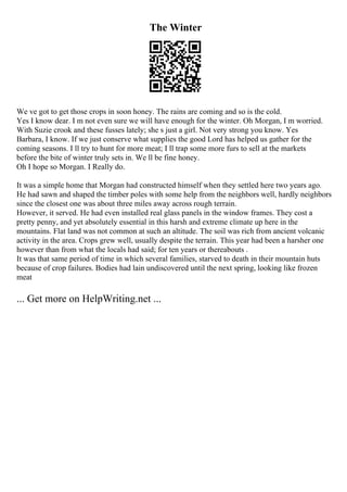 The Winter
We ve got to get those crops in soon honey. The rains are coming and so is the cold.
Yes I know dear. I m not even sure we will have enough for the winter. Oh Morgan, I m worried.
With Suzie crook and these fusses lately; she s just a girl. Not very strong you know. Yes
Barbara, I know. If we just conserve what supplies the good Lord has helped us gather for the
coming seasons. I ll try to hunt for more meat; I ll trap some more furs to sell at the markets
before the bite of winter truly sets in. We ll be fine honey.
Oh I hope so Morgan. I Really do.
It was a simple home that Morgan had constructed himself when they settled here two years ago.
He had sawn and shaped the timber poles with some help from the neighbors well, hardly neighbors
since the closest one was about three miles away across rough terrain.
However, it served. He had even installed real glass panels in the window frames. They cost a
pretty penny, and yet absolutely essential in this harsh and extreme climate up here in the
mountains. Flat land was not common at such an altitude. The soil was rich from ancient volcanic
activity in the area. Crops grew well, usually despite the terrain. This year had been a harsher one
however than from what the locals had said; for ten years or thereabouts .
It was that same period of time in which several families, starved to death in their mountain huts
because of crop failures. Bodies had lain undiscovered until the next spring, looking like frozen
meat
... Get more on HelpWriting.net ...
 