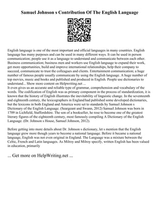 Samuel Johnson s Contribution Of The English Language
English language is one of the most important and official languages in many countries. English
language has many purposes and can be used in many different ways. It can be used in person
communication; people use it as a language to understand and communicate between each other.
Business communication; business men and workers use English language to expand their work,
get more opportunities, build and improve international relationships, help their company to
succeed, communicate to trust the colleagues and clients. Entertainment communication; a huge
number of famous people usually communicate by using the English language. A huge number of
top movies, music and books and published and produced in English. People use dictionaries to
understand... Show more content on Helpwriting.net ...
It even gives us an accurate and reliable type of grammar, comprehension and vocabulary of the
words. The codification of English was as primary component in the process of standardization, it is
known that the history of English illustrates the inevitability of linguistic change. In the seventeenth
and eighteenth century, the lexicographers in England had published some developed dictionaries,
but the lexicons in both England and America were set to standards by Samuel Johnson s
Dictionary of the English Language. (Seargeant and Swann, 2012) Samuel Johnson was born in
1709 in Lichfield, Staffordshire. The son of a bookseller, he rose to become one of the greatest
literary figures of the eighteenth century, most famously compiling A Dictionary of the English
Language. (Dr. Johnson s House, Samuel Johnson, 2012).
Before getting into more details about Dr. Johnson s dictionary, let s mention that the English
language grew more though years to become a national language. Before it became a national
language, English was not even original in England. The Language was a mixture between the
Celtic, French and Latin languages. As Milroy and Milroy specify, written English has been valued
in education, primarily
... Get more on HelpWriting.net ...
 