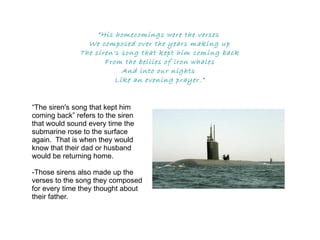 “ His homecomings were the verses  We composed over the years making up The siren's song that kept him coming back From the bellies of iron whales And into our nights  Like an evening prayer.” “The siren's song that kept him coming back” refers to the siren that would sound every time the submarine rose to the surface again.  That is when they would know that their dad or husband would be returning home. -Those sirens also made up the verses to the song they composed for every time they thought about their father. 