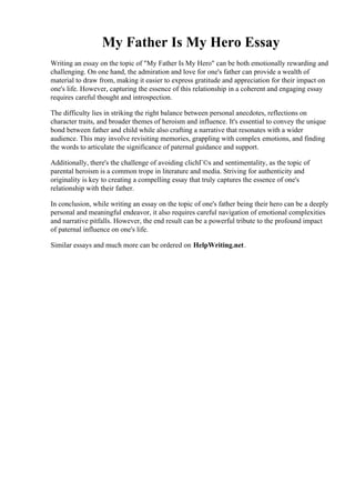 My Father Is My Hero Essay
Writing an essay on the topic of "My Father Is My Hero" can be both emotionally rewarding and
challenging. On one hand, the admiration and love for one's father can provide a wealth of
material to draw from, making it easier to express gratitude and appreciation for their impact on
one's life. However, capturing the essence of this relationship in a coherent and engaging essay
requires careful thought and introspection.
The difficulty lies in striking the right balance between personal anecdotes, reflections on
character traits, and broader themes of heroism and influence. It's essential to convey the unique
bond between father and child while also crafting a narrative that resonates with a wider
audience. This may involve revisiting memories, grappling with complex emotions, and finding
the words to articulate the significance of paternal guidance and support.
Additionally, there's the challenge of avoiding clichГ©s and sentimentality, as the topic of
parental heroism is a common trope in literature and media. Striving for authenticity and
originality is key to creating a compelling essay that truly captures the essence of one's
relationship with their father.
In conclusion, while writing an essay on the topic of one's father being their hero can be a deeply
personal and meaningful endeavor, it also requires careful navigation of emotional complexities
and narrative pitfalls. However, the end result can be a powerful tribute to the profound impact
of paternal influence on one's life.
Similar essays and much more can be ordered on HelpWriting.net.
My Father Is My Hero Essay My Father Is My Hero Essay
 