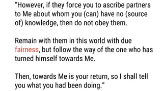 “However, if they force you to ascribe partners
to Me about whom you (can) have no (source
of) knowledge, then do not obey them.
Remain with them in this world with due
fairness, but follow the way of the one who has
turned himself towards Me.
Then, towards Me is your return, so I shall tell
you what you had been doing.”
 