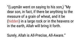 “(Luqmān went on saying to his son,) “My
dear son, in fact, if there be anything to the
measure of a grain of wheat, and it be
(hidden) in a large rock or in the heavens or
in the earth, Allah will bring it forth.
Surely, Allah is All-Precise, All-Aware.”
 