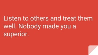 Listen to others and treat them
well. Nobody made you a
superior.
 