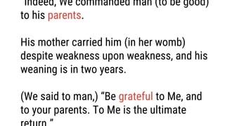 “Indeed, We commanded man (to be good)
to his parents.
His mother carried him (in her womb)
despite weakness upon weakness, and his
weaning is in two years.
(We said to man,) “Be grateful to Me, and
to your parents. To Me is the ultimate
 