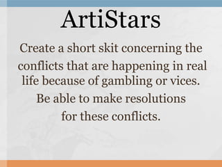 Create a short skit concerning the
conflicts that are happening in real
life because of gambling or vices.
Be able to make resolutions
for these conflicts.
ArtiStars
 