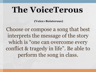 Choose or compose a song that best
interprets the message of the story
which is “one can overcome every
conflict & tragedy in life”. Be able to
perform the song in class.
The VoiceTerous
(Voice+Boisterous)
 