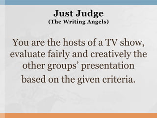 You are the hosts of a TV show,
evaluate fairly and creatively the
other groups’ presentation
based on the given criteria.
Just Judge
(The Writing Angels)
 