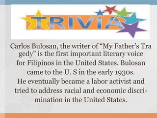 Carlos Bulosan, the writer of “My Father’s Tra
gedy” is the first important literary voice
for Filipinos in the United States. Bulosan
came to the U. S in the early 1930s.
He eventually became a labor activist and
tried to address racial and economic discri-
mination in the United States.
 