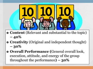  Content (Relevant and substantial to the topic)
– 40%
 Creativity (Original and independent thought)
– 30%
 Overall Performance (General overall look,
execution, attitude, and energy of the group
throughout the performance) – 30%
 