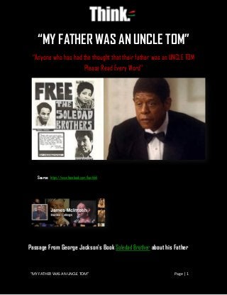 “MY FATHER WAS AN UNCLE TOM” Page | 1
“MY FATHER WAS AN UNCLE TOM”
“Anyone who has had the thought that their father was an UNCLE TOM
Please Read Every Word”
Source: https://www.facebook.com/bashlefi
Passage From George Jackson's Book Soledad Brother about his Father
 