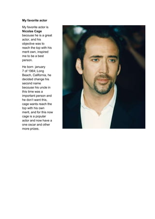 My favorite actor

My favorite actor is
Nicolas Cage
becouse he is a great
actor, and his
objective was to
reach the top with his
merit own, inspired
me to be a best
person.

He born january
7 of 1964; Long
Beach, California, he
decided change his
second name
becouse his uncle in
this time was a
important person and
he don’t want this,
cage wants reach the
top with his own
merit, and for this now
cage is a popular
actor and now have a
one oscar and other
more prizes.
 