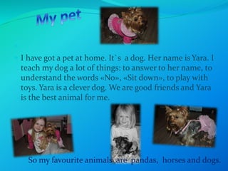  
 I have got a pet at home. It`s a dog. Her name is Yara. I 
teach my dog a lot of things: to answer to her name, to 
understand the words «No», «Sit down», to play with 
toys. Yara is a clever dog. We are good friends and Yara 
is the best animal for me. 
So my favourite animals are pandas, horses and dogs. 
