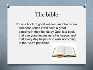 The bible
O It is a book of great wisdom and that when
someone reads it will have a great
blessing in their hands by God, is a book
that everyone leaves us a life lesson, and
that every day helps us to walk according
to the God's principles.
 